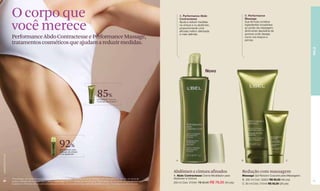 O corpo que                                                                                                                                       A. Performance Abdo
                                                                                                                                                                    Contractesse
                                                                                                                                                                                                                 B. Performance
                                                                                                                                                                                                                 Massage


                  você merece                                                                                                                                       Ajuda a reduzir medidas
                                                                                                                                                                    na cintura e no abdômen,
                                                                                                                                                                    proporcionando uma
                                                                                                                                                                    silhueta melhor delineada
                                                                                                                                                                    e mais definida.
                                                                                                                                                                                                                 Sua fórmula combina
                                                                                                                                                                                                                 ingredientes inovadores
                                                                                                                                                                                                                 ao poder da massagem,
                                                                                                                                                                                                                 diminuindo depósitos de
                                                                                                                                                                                                                 gordura onde desejar,
                  Performance Abdo Contractesse e Performance Massage,                                                                                                                                           como nos braços e
                                                                                                                                                                                                                 pernas.
                  tratamentos cosméticos que ajudam a reduzir medidas.




                                                                                                                                                                                                                                                           PELE
                                                                                                                                                                                         Novo




                                                                                                          85%
                                                                                                          perceberam que as
                                                                                                          medidas diminuíram**




                                                                   92%
                                                                    perceberam uma
                                                                    redução da cintura
                                                                    e do abdômen*
www.lbel.com.br




                                                                                                                                                                A                                            B                               C




                                                                                                                                                              Abdômen e cintura afinados                     Redução com massagem
                                                                                                                                                              A. Abdo Contractesse Creme Modelador para      Massage Gel Redutor Corporal para Massagens
                  *Porcentagem de voluntárias que perceberam esse resultado após 4 semanas de uso do produto, com duas aplicações por dia, em prova de        Abdômen e Cintura                              B. 200 ml Cód. 02923 R$ 90,00 (46 pts)
 30               produto realizada pela empresa RDS In Market (Venezuela) com 54 mulheres de 30 a 50 anos.**Porcentagem de voluntárias que perceberam esse                                                                                                31
                  resultado na 4ªsemana de uso, com uma aplicação por dia, em prova de produto realizada pela Belcorp com 112 mulheres de 20 a 40 anos.
                                                                                                                                                              200 ml Cód. 07549 R$ 90,00 R$ 76,50 (40 pts)   C. 60 ml Cód. 01544 R$ 50,00 (26 pts)
 