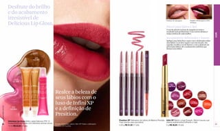 Desfrute do brilho
                  e do acabamento
                  irresistível de                                                                                                                                                                                                                                  Presition XP Bourgone                   Presition XP Bourgone e Infini

                  Delicious Lip Gloss.                                                                                                                                                                                                                                                                     XP Brave

                                                                                                                                                                                                                                                                   Pincel para lábios L'Bel
                                                                                                                                                                                                                                                                   O uso de pincéis na hora de maquiar-se torna o
                                                                                                                                                                                                                                                                   resultado mais profissional. O uso correto destaca e




                                                                                                                                                                                                                                                                                                                                             COR
                                                                                                                                                                                                                                                                   realça a beleza de cada mulher.

                                                                                                                                                                                                                                                                   Inseparáveis: delineador e batom
                                                                                                                                                                                                                                                                   Aplique uma linha fina e suave com o delineador sobre
                                                                                                                                                                                                                                                                   seus lábios. A cor deve seguir o seu tom de pele. Em
                                                                                                                                                                                                                                                                   seguida, escolha a cor do batom e, com a ajuda de um
                                                                                                                                                                                                                                                                   pincel para lábios, dê o acabamento uniforme que
                                                                                                                                                                                                                                                                   destaca seus lábios.



                                                     Gold
                                                     Berry




                                                                                                                                                                                                                                                           Brave
                                                   Cód. 02277




                                                                                                                                                                        Bourgogne Cód. 02789



                                                                                                                                                                                               Fucshia Cód. 02790


                                                                                                                                                                                                                    Mauve Cód. 02788
                                                                                                                                                     Prune Cód. 02791
                                                                                                                                   Rose Cód. 02787
                                     Caramel       Anana
                                      Melon         Juss
                                    Cód. 02271   Cód. 02278




                         Sweet
                       Framboise
                       Cód. 02294

                                                                                                                                                                                                                                                                        Vin          Prune
                                                                                                                                                                                                                                                                     Cód. 11129    Cód. 11127




                                                                           Realce a beleza de                                                                                                                                                                              Pourpre
                                                                                                                                                                                                                                                                                                  Rouge
                                                                                                                                                                                                                                                                                                Cód. 11131                Amandier


                                                                           seus lábios com o                                                                                                                                                                              Cód. 11126                                     Cód. 05209




                                                                           luxo de Infini XP




                                                                                                                                                                                                                                       Fraise Cód. 02792
                                                                                                                                                                                                                                                                                                              Fraise
                                                                                                                                                                                                                                                                                         Acajou             Cód. 05206
                                                                                                                                                                                                                                                                                       Cód. 05213                               Mandarine
                                                                                                                                                                                                                                                                     Brave                                                      Cód. 11130
                                                                                                                                                                                                                                                                   Cód. 05208


                                                                           e a definição de
www.lbel.com.br




                      Rose
                      Cerice
                    Cód. 02279
                                                                Grape                                                                                                                                                                                                                                                Fucsia
                                                               Lumière                                                                                                                                                                                                                                Malve
                                                                                                                                                                                                                                                                             Aster


                                                                           Presition.
                                                                                                                                                                                                                                                                                                    Cód. 05207     Cód. 11128
                                                              Cód. 02280                                                                                                                                                                                                   Cód. 05212




                                                                                                                                  Presition XP Delineador de Lábios de Máxima Precisão                                                                             Infini XP Batom Longa Duração Batom luxuoso que
                  Delicious Lip Gloss Brilho Labial Delicioso FPS 15
                                                                                                                                  Traço preciso para sua beleza.                                                                                                   oferece acabamentos brilhante e mate.
 52               Acabamentos brilhantes com deliciosos aromas doces.      Modelo maquiada: batom Infini XP Fraise e delineador                                                                                                                                                                                                              53
                                                                                                                                  0.28 g R$ 31,50 (17 pts)                                                                                                         2 g R$ 36,00 (19 pts)
                  12 ml R$ 23,00 (12 pts)                                  Presition XP Fucshia.
 