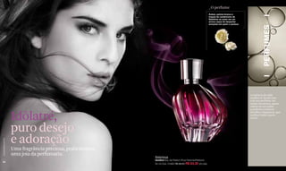 _O perfume
                                                                                                        Âmbar, peônia branca e
                                                                                                        toques de cardamomo de
                                                                                                        Babilônia se unem em um
                                                                                                        aroma capaz de despertar
                                                                                                        emoções em quem o possua.




                                                                                                                                             PERFUMES
                                                                                                                                    A essência de cada
                                                                                                                                    mulher se funde com
                                                                                                                                    a de seu perfume. Ao
                                                                                                                                    sentir seu aroma, quem
                                                                                                                                    estiver ao seu redor,
                                                                                                                                    a poderão conhecer.


                  Idôlatré,
                                                                                                                                    Escolha a fragrância que
                                                                                                                                    melhor traduz quem
                                                                                                                                    você é.



                  puro desejo
                  e adoração
www.lbel.com.br




                  Uma fragrância preciosa, praticamente
                  uma joia da perfumaria.
                                                          Intensa
                                                          Idolâtré Eau de Parfum Pour Femme/Perfume
 54
                                                          50 ml Cód. 01682 R$ 98,00 R$ 83,30 (43 pts)
 