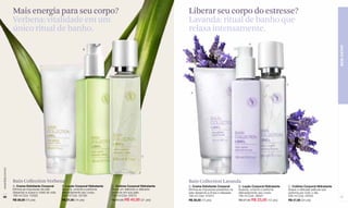 Mais energia para seu corpo?                                                                        Liberar seu corpo do estresse?
                  Verbena: vitalidade em um                                                                           Lavanda: ritual de banho que
                  único ritual de banho.                                                                              relaxa intensamente.
                                                                                                                                                                 B




                                                                                                                                                                                                                          BEM-ESTAR
                                                                    B




                                                                                                                                                                                         C
                                    A

                                                                                                                       A




                                                                                                         C
www.lbel.com.br




                  Bain Collection Verbena                                                                             Bain Collection Lavanda
                  A. Creme Esfoliante Corporal        B. Loção Corporal Hidratante   C. Colônia Corporal Hidratante   A. Creme Esfoliante Corporal        B. Loção Corporal Hidratante   C. Colônia Corporal Hidratante
                  Elimina as impurezas da pele        Suaviza, umecta e perfuma      Deixa um delicioso e delicado    Elimina as impurezas presentes na   Suaviza, umecta e perfuma      Suave e delicada película que
                  deixando-a suave e cheia de vida.   delicadamente seu corpo.       perfume em sua pele.             pele deixando-a limpa e relaxada.   delicadamente seu corpo.       perfuma por todo o dia.
 68               180 ml Cód. 10002                   190 ml Cód. 02189              200 ml Cód. 05472                180 ml Cód. 01973                   190 ml Cód. 08527              200 ml Cód. 02453                 69
                  R$ 28,00 (15 pts)                   R$ 27,00 (14 pts)              R$ 47,00 R$ 40,00 (21 pts)       R$ 28,00 (15 pts)                   R$ 27,00 R$ 23,00 (12 pts)     R$ 47,00 (24 pts)
 