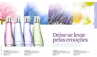 BEM-ESTAR
                                                                                                                       Deixe-se levar
                                                                                                                       pelas emoções
                                                                                                                       As sofisticadas colônias Eaux d'émotions
                                                                                                                       são ideais a qualquer momento do dia.
www.lbel.com.br




                                         A                      B                     C                            D



                  Liberdade                                         Equilíbrio                                         Alegria                                           Energia
                  A. Libération Desodorante Colônia                 B. Harmonizo Desodorante Colônia                   C. Allégresse Desodorante Colônia                 D. Énergie Desodorante Colônia
                  Delicada fusão de jasmim com notas frutadas       Refrescantes notas frutais e de frozen lótus       A alegria em toques de lavanda e notas frutadas   Intensos e delicados acordes cítricos e florais
                  que remetem à sensação de liberdade.              que concedem bem-estar para o corpo.               e amadeiradas para uma sensação pura e única.     lhe acompanham durante o dia todo.
                  100 ml Cód. 02966                                 100 ml Cód. 02992                                  100 ml Cód. 01059                                 100 ml Cód. 02967
 76                                                                                                                                                                                                                         77
                  R$ 75,00 (39 pts)                                 R$ 75,00 (39 pts)                                  R$ 75,00 (39 pts)                                 R$ 75,00 (39 pts)
 