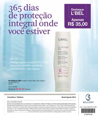 365 dias                                                                                                                        Destaque
                                                                                                                                                L’BEL
                 de proteção                                                                                                                     Apenas
                 integral onde                                                                                                            R$ 35,00
                 você estiver

                 _FPS 50.
                 _Protege contra os raios UVA e UVB,
                  presentes também na cidade.
                 _Fórmula leve e não oleosa.



                 UV Défense 365 Protetor Facial Diário não Oleoso
                 Loção FPS 50
                 30 ml
                 Cód. 02558
                 R$ 50,00 R$ 35,00 (18 pts)



               Consultora / Telefone
www.lbel.com




                                                                                                                              Brasil Agosto 2012

               Site: www.lbel.com.br
               Serviço de atendimento aos clientes e consultores: 0800-778-8992 ou belcorpresponde@br.belcorp.biz.
               Belcorp do Brasil Distribuidora de Cosméticos Ltda. Avenida das Nações Unidas, 12.901, conjuntos 201 e 202, 2º andar - Brooklin Paulista, São
               Paulo/SP - CEP 04578-910. Os preços deste catálogo são sugeridos. As fotos são meramente ilustrativas e os objetos decorativos não acompanham
               os produtos. A cor e o tamanho dos produtos no folheto impresso podem sofrer variação. Os pedidos serão atendidos até esgotar o estoque. As
               promoções e os preços contidos neste catálogo são válidos unicamente nos Estados indicados em www.lbel.com.br e no prazo de vigência desta
100
               campanha, de ___/ ___/ ___ a ___/ ___/ ___. Para mais informações e para acessar virtualmente o catálogo vigente, confira o nosso site.
 