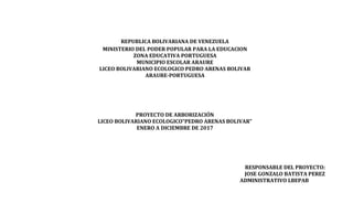REPUBLICA BOLIVARIANA DE VENEZUELA
MINISTERIO DEL PODER POPULAR PARA LA EDUCACION
ZONA EDUCATIVA PORTUGUESA
MUNICIPIO ESCOLAR ARAURE
LICEO BOLIVARIANO ECOLOGICO PEDRO ARENAS BOLIVAR
ARAURE-PORTUGUESA
PROYECTO DE ARBORIZACIÓN
LICEO BOLIVARIANO ECOLOGICO“PEDRO ARENAS BOLIVAR”
ENERO A DICIEMBRE DE 2017
RESPONSABLE DEL PROYECTO:
JOSE GONZALO BATISTA PEREZ
ADMINISTRATIVO LBEPAB
 