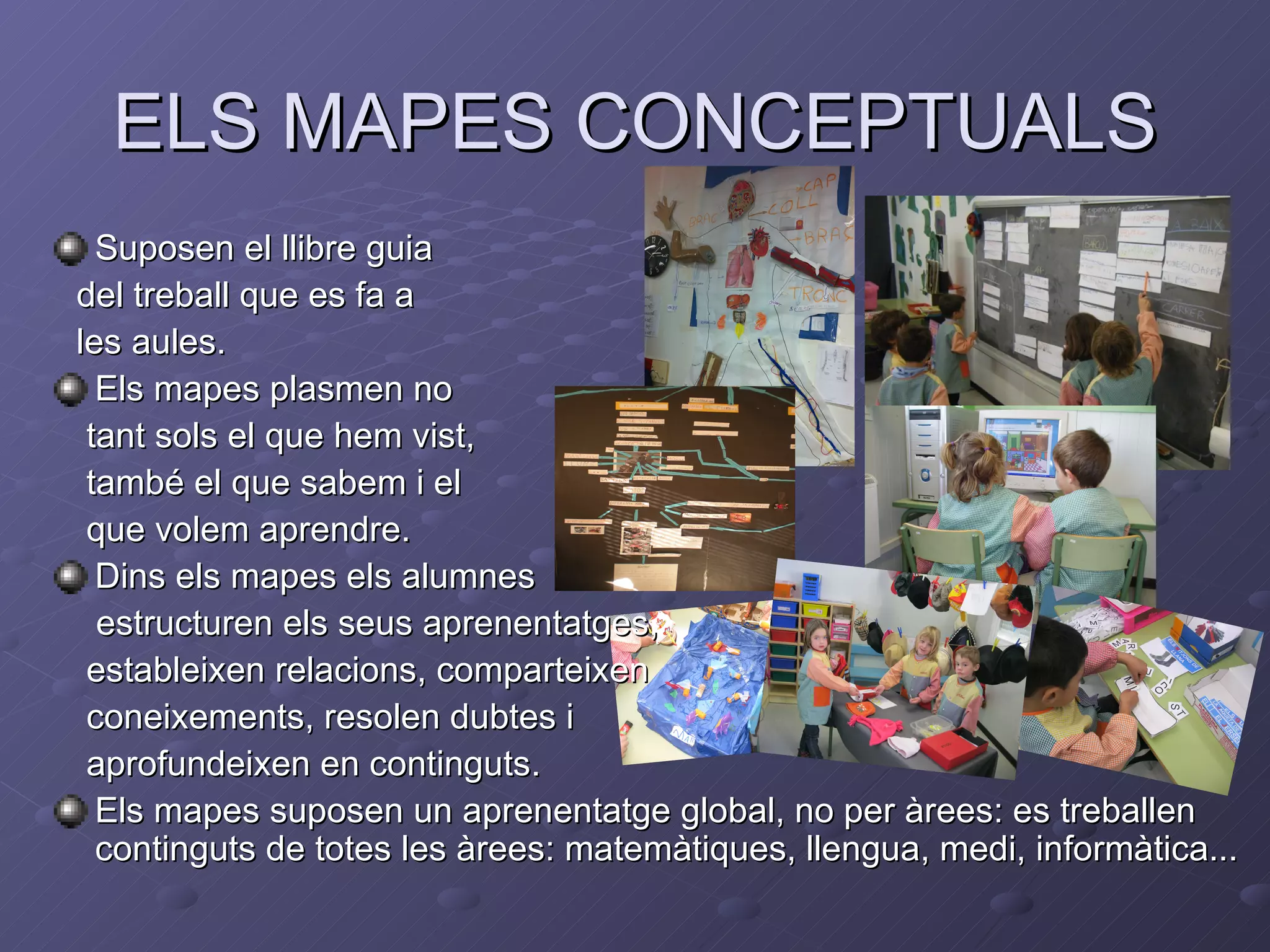 ELS MAPES CONCEPTUALS
  Suposen el llibre guia
del treball que es fa a
les aules.
  Els mapes plasmen no
 tant sols el que hem vist,
 també el que sabem i el
 que volem aprendre.
  Dins els mapes els alumnes
  estructuren els seus aprenentatges,
 estableixen relacions, comparteixen
 coneixements, resolen dubtes i
 aprofundeixen en continguts.
  Els mapes suposen un aprenentatge global, no per àrees: es treballen
  continguts de totes les àrees: matemàtiques, llengua, medi, informàtica...
 