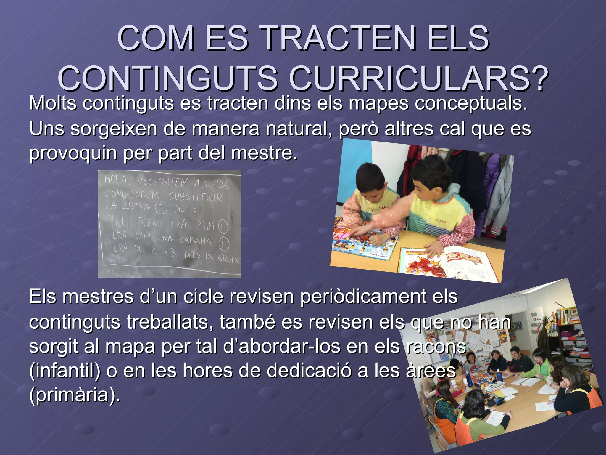 COM ES TRACTEN ELS
   CONTINGUTS CURRICULARS?
Molts continguts es tracten dins els mapes conceptuals.
Uns sorgeixen de manera natural, però altres cal que es
provoquin per part del mestre.




Els mestres d’un cicle revisen periòdicament els
continguts treballats, també es revisen els que no han
sorgit al mapa per tal d’abordar-los en els racons
(infantil) o en les hores de dedicació a les àrees
(primària).
 
