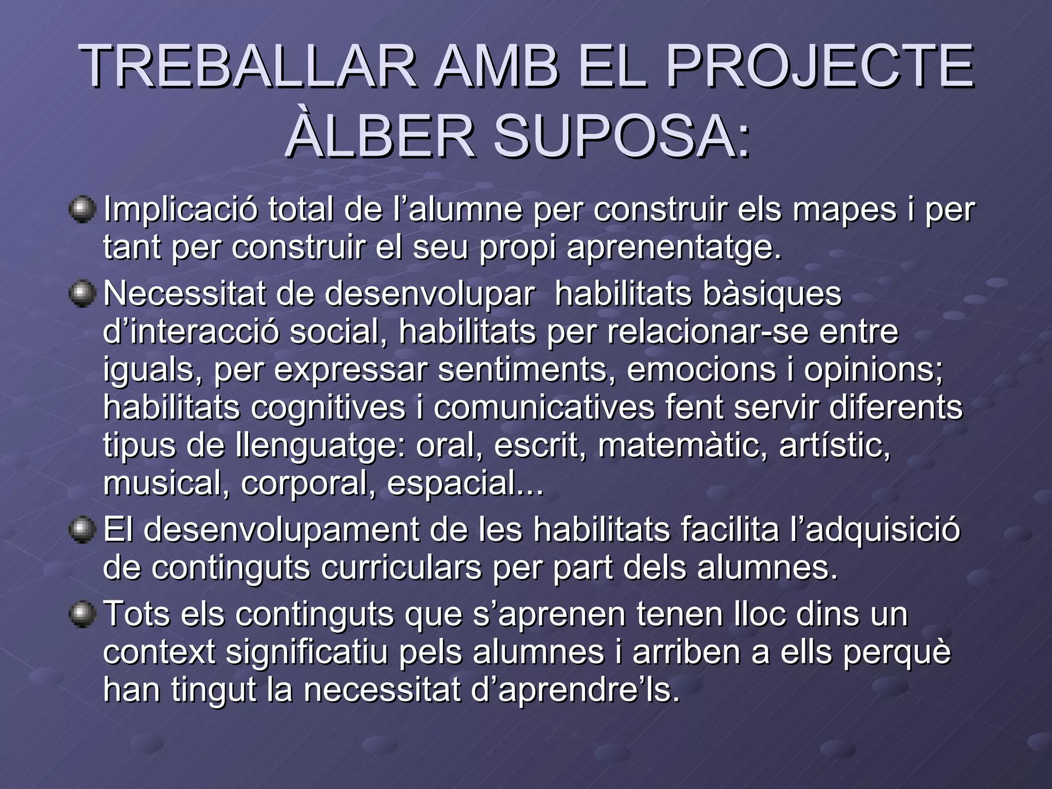 TREBALLAR AMB EL PROJECTE
     ÀLBER SUPOSA:
Implicació total de l’alumne per construir els mapes i per
tant per construir el seu propi aprenentatge.
Necessitat de desenvolupar habilitats bàsiques
d’interacció social, habilitats per relacionar-se entre
iguals, per expressar sentiments, emocions i opinions;
habilitats cognitives i comunicatives fent servir diferents
tipus de llenguatge: oral, escrit, matemàtic, artístic,
musical, corporal, espacial...
El desenvolupament de les habilitats facilita l’adquisició
de continguts curriculars per part dels alumnes.
Tots els continguts que s’aprenen tenen lloc dins un
context significatiu pels alumnes i arriben a ells perquè
han tingut la necessitat d’aprendre’ls.
 