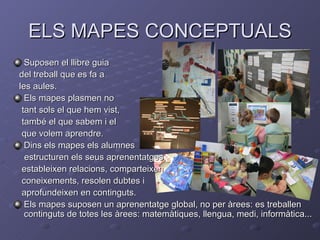ELS MAPES CONCEPTUALS
  Suposen el llibre guia
del treball que es fa a
les aules.
  Els mapes plasmen no
 tant sols el que hem vist,
 també el que sabem i el
 que volem aprendre.
  Dins els mapes els alumnes
  estructuren els seus aprenentatges,
 estableixen relacions, comparteixen
 coneixements, resolen dubtes i
 aprofundeixen en continguts.
  Els mapes suposen un aprenentatge global, no per àrees: es treballen
  continguts de totes les àrees: matemàtiques, llengua, medi, informàtica...
 