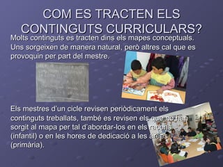 COM ES TRACTEN ELS
   CONTINGUTS CURRICULARS?
Molts continguts es tracten dins els mapes conceptuals.
Uns sorgeixen de manera natural, però altres cal que es
provoquin per part del mestre.




Els mestres d’un cicle revisen periòdicament els
continguts treballats, també es revisen els que no han
sorgit al mapa per tal d’abordar-los en els racons
(infantil) o en les hores de dedicació a les àrees
(primària).
 