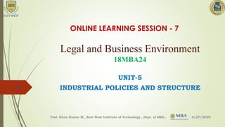 Legal and Business Environment
18MBA24
UNIT-5
INDUSTRIAL POLICIES AND STRUCTURE
4/27/2020Prof. Kiran Kumar M., East West Institute of Technology., Dept. of MBA.,
1
ONLINE LEARNING SESSION - 7
 
