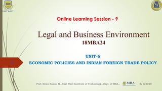 Legal and Business Environment
18MBA24
UNIT-6
ECONOMIC POLICIES AND INDIAN FOREIGN TRADE POLICY
5/1/2020Prof. Kiran Kumar M., East West Institute of Technology., Dept. of MBA.,
1
Online Learning Session - 9
 