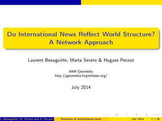 Do International News Reect World Structure?
A Network Approach
Laurent Beauguitte, Marta Severo  Hugues Pecout
ANR Geomedia
http://geomedia.hypotheses.org/
July 2014
L. Beauguitte, M. Severo and H. Pecout (ANR Geomedia)Networks of international news July 2014 1 / 16
 