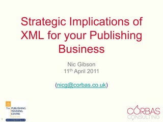 1 Strategic Implications of XML for your Publishing Business Nic Gibson 11th April 2011 (nicg@corbas.co.uk) 