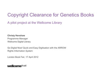 Copyright Clearance for Genetics Books
A pilot project at the Wellcome Library


Christy Henshaw
Programme Manager
Wellcome Digital Library

Go Digital Now! Quick and Easy Digitisation with the ARROW
Rights Information System

London Book Fair, 17 April 2012
 