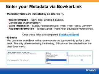 Enter your Metadata via BowkerLink
• Mandatory fields are indicated by an asterisk (*).
*Title Information – ISBN, Title, Binding & Subject.
*Contributor (Author/Editor)
*Sales Information – Status, Publication Date, Price, Price Type & Currency
*Audience Information – Target Market (Trade/Adult Education/Professional).
Once these fields are completed Finish and Save!
• E-Books
You can enter an e-Book in the same manner as you would do so for a print
book. The only difference being the binding, E-Book can be selected from the
drop down menu.

4

 