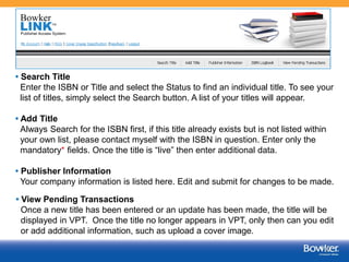 • Search Title
Enter the ISBN or Title and select the Status to find an individual title. To see your
list of titles, simply select the Search button. A list of your titles will appear.
• Add Title
Always Search for the ISBN first, if this title already exists but is not listed within
your own list, please contact myself with the ISBN in question. Enter only the
mandatory* fields. Once the title is “live” then enter additional data.
• Publisher Information
Your company information is listed here. Edit and submit for changes to be made.
• View Pending Transactions
Once a new title has been entered or an update has been made, the title will be
displayed in VPT. Once the title no longer appears in VPT, only then can you edit
or add additional information, such as upload a cover image.
5

 
