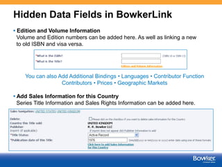 Hidden Data Fields in BowkerLink
• Edition and Volume Information
Volume and Edition numbers can be added here. As well as linking a new
to old ISBN and visa versa.

You can also Add Additional Bindings • Languages • Contributor Function
Contributors • Prices • Geographic Markets
• Add Sales Information for this Country
Series Title Information and Sales Rights Information can be added here.

6

 