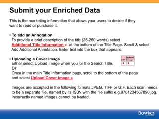 Submit your Enriched Data
This is the marketing information that allows your users to decide if they
want to read or purchase it.
• To add an Annotation
To provide a brief description of the title (25-250 words) select
Additional Title Information » at the bottom of the Title Page. Scroll & select
Add Additional Annotation. Enter text into the box that appears.
• Uploading a Cover Image
Either select Upload Image when you for the Search Title.
Or
Once in the main Title Information page, scroll to the bottom of the page
and select Upload Cover Image »

Images are accepted in the following formats JPEG, TIFF or GIF. Each scan needs
to be a separate file, named by its ISBN with the file suffix e.g.9781234567890.jpg.
Incorrectly named images cannot be loaded.

7

 