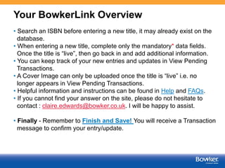 Your BowkerLink Overview
• Search an ISBN before entering a new title, it may already exist on the
database.
• When entering a new title, complete only the mandatory* data fields.
Once the title is “live”, then go back in and add additional information.
• You can keep track of your new entries and updates in View Pending
Transactions.
• A Cover Image can only be uploaded once the title is “live” i.e. no
longer appears in View Pending Transactions.
• Helpful information and instructions can be found in Help and FAQs.
• If you cannot find your answer on the site, please do not hesitate to
contact : claire.edwards@bowker.co.uk. I will be happy to assist.
• Finally - Remember to Finish and Save! You will receive a Transaction
message to confirm your entry/update.

8

 