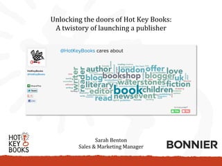 Unlocking	
  the	
  doors	
  of	
  Hot	
  Key	
  Books:	
  
 A	
  twistory	
  of	
  launching	
  a	
  publisher	
  




                       Sarah	
  Benton	
  
             Sales	
  &	
  Marketing	
  Manager	
  
 