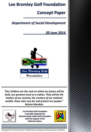 “Our children are the rock on which our future will be
built, our greatest asset as a nation. They will be the
leaders of our country, the creators of our national
wealth, those who care for and protect our people.”
Nelson Mandela
©Copyright 2013 Lee Bromley Golf. All Rights Reserved. Design and Development by Lee Bromley
 