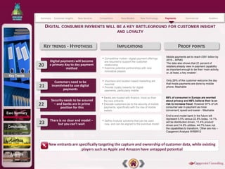 Summary    Customer Insights   New Services   Competitors          New Models       New Technology   Payments         Commercial          Enablers


                    DIGITAL CONSUMER PAYMENTS WILL BE A KEY BATTLEGROUND FOR CUSTOMER INSIGHT
                                                                              AND LOYALTY


                KEY TRENDS - HYPOTHESIS                                       IMPLICATIONS                                     PROOF POINTS
                                                                                                                    Mobile payments set to reach £591 billion by
                                                               • Competitive mobile / digital payment offerings     2015 – KPMG
                      Digital payments will become                 are required to support the customer
                                                                                                                    The data also shows that 21 percent of
               20     a primary day to day payment
                                                               •
                                                                   relationship
                                                                                                                    retailers already view m-payment capability
                                 method                            Examine potential partnerships with new
                                                                                                                    as important enough to be their ‘main activity
                                                                   innovative players
                                                                                                                    or, at least, a key enabler’.
 Key Trends
                           Customers need to be                • Vouchers and location based marketing are          Only 29% of the customer welcome the day
                                                                   required                                         that mosts payments are done by mobile
               21        incentivised to use digital           •   Provide loyalty rewards for digital              phone. Mashable
                                 payments                          payments, particularly mobile

                                                              • Banks are trusted with finance, more so than        69% of consumer in Europe are worried
                         Security needs to be assured              the new entrants                                 about privacy and 66% believe their is an
               22          – and banks are in prime           •    Educate customers as to the security of mobile   risk to increase fraud. However 87% of UK
                               position for this                   payments, specifically with the rise of mobile   consumer see m-payment as more
                                                                   wallets                                          convenient, speed and easier - Mashable
Exec Summary
                                                                                                                    End to end model bank in the future will
                                                                                                                    represent 5.5% versus 22.8% today. 14.1%
                      There is no clear end model –            • Define modular solutions that can be used
               23          but you can’t wait                      now, and can be aligned to the eventual model
                                                                                                                    will be distribution driven, 11,4% product
                                                                                                                    driven and 14.6% utilities. 44.7% have not
Conclusions                                                                                                         the capabilities to transform. Other are mix –
                                                                                                                    Capgemini Analysis WRBR12


  Contacts
                     New entrants are specifically targeting the capture and ownership of customer data, while existing
                                       players such as Apple and Amazon have untapped potential
  Appendix
 