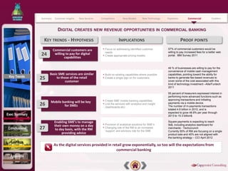 Summary    Customer Insights   New Services   Competitors         New Models      New Technology   Payments         Commercial          Enablers



                            DIGITAL CREATES NEW REVENUE OPPORTUNITIES IN COMMERCIAL BANKING

                KEY TRENDS - HYPOTHESIS                                      IMPLICATIONS                                    PROOF POINTS
                         Commercial customers are             • Focus on addressing identified customer           57% of commercial customers would be
                                                                  needs                                           willing to pay increased fees for a better web
               24         willing to pay for digital          •   Create appropriate pricing models               portal. IBM Survey 2011
                                 capabilities

                                                                                                                  49 % of businesses are willing to pay for the
                                                                                                                  convenience of mobile cash management
                    Basic SME services are similar            • Build on existing capabilities where possible     capabilities, pointing toward the ability for
 Key Trends
               25       to those of the retail                • Create a single sign on for customers             banks to generate fee-based revenues to
                              customer                                                                            cover some of the cost associated with this
                                                                                                                  kind of technology investment –Aite/Funtech
                                                                                                                  2011

                                                                                                                  55 percent of treasurers expressed interest in
                                                                                                                  performing more advanced functions such as

                     Mobile banking will be key               • Create SME mobile banking capabilities            approving transactions and initiating
               26            for SMEs                         • Link the services with analytics and insight
                                                                  (dashboards etc)
                                                                                                                  payments via a mobile device.
                                                                                                                  The number of m-payments transactions
                                                                                                                  totaled 4.6 billion in 2010, and is
                                                                                                                  expected to grow 48.8% per year through
Exec Summary                                                                                                      2013 to 15.3 billion$.

                          Enabling SME’s to manage                                                                Square payments is expecting to reach
                          their own money on a day            • Provision of analytical solutions for SME’s       5b$, including analytics dashboard for
Conclusions    27         to day basis, with the RM           • Changing role of the RM to an increased
                                                                  ‘support’ and advisory role for the SME
                                                                                                                  merchants - Techccrunch
                                                                                                                  Currently 55% of RM are focusing on a single
                               providing advice                                                                   product sale and 45% are not aligned with
                                                                                                                  the banking strategy – CCI April 2012
  Contacts
                         As the digital services provided in retail grow exponentially, so too will the expectations from
                                                               commercial banking
  Appendix
 