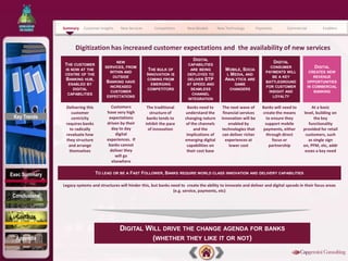 Summary    Customer Insights   New Services       Competitors      New Models        New Technology          Payments       Commercial         Enablers



                     Digitization has increased customer expectations and the availability of new services
                                                                                      DIGITAL
                                           NEW                                                                                     DIGITAL
                THE CUSTOMER                                                      CAPABILITIES
                                      SERVICES, FROM                                                                              CONSUMER                  DIGITAL
                IS NOW AT THE                                 THE BULK OF           ARE BEING           MOBILE, SOCIA
                                        WITHIN AND                                                                              PAYMENTS WILL            CREATES NEW
                CENTRE OF THE                                INNOVATION IS        DEPLOYED TO            L MEDIA, AND
                                          OUTSIDE                                                                                  BE A KEY                REVENUE
                BANKING HUB,                                 COMING FROM          DELIVER STP           ANALYTICS ARE
                                       BANKING HAVE                                                                             BATTLEGROUND            OPPORTUNITIES
                 ENABLED BY                                   EMERGING            AT SPEED AND              GAME
                                        INCREASED                                                                               FOR CUSTOMER            IN COMMERCIAL
                    DIGITAL                                  COMPETITORS             SEAMLESS             CHANGERS
                                        CUSTOMER                                                                                 INSIGHT AND                BANKING
                 CAPABILITIES                                                        CHANNEL
                                       EXPECTATIONS                                                                                LOYALTY
                                                                                   INTEGRATION

                Delivering this          Customers            The traditional      Banks need to       The next wave of        Banks will need to        At a basic
                   customer            have very high           structure of     understand the        financial services      create the means     level, building on
 Key Trends        centricity           expectations          banks tends to     changing nature      innovation will be        to ensure they            the key
                requires banks         driven by their       inhibit the pace    of the channels          enabled by            support mobile         functionality
                  to radically            day to day           of innovation          and the         technologies that        payments, either     provided for retail
                revaluate how               digital                               implications of      can deliver richer        through direct      customers, such
                they structure         experiences. If                           emerging digital        experiences at             focus or           as single sign
                 and arrange            banks cannot                              capabilities on          lower cost             partnership       on, PFM, etc, addr
                  themselves             deliver they                             their cost base                                                    esses a key need
                                            will go
                                          elsewhere


Exec Summary                      TO LEAD OR BE A FAST FOLLOWER, BANKS REQUIRE WORLD CLASS INNOVATION AND DELIVERY CAPABILITIES

               Legacy systems and structures will hinder this, but banks need to create the ability to innovate and deliver and digital speeds in their focus areas
                                                                          (e.g. service, payments, etc)
Conclusions


  Contacts

                                              DIGITAL WILL DRIVE THE CHANGE AGENDA FOR BANKS
  Appendix                                             (WHETHER THEY LIKE IT OR NOT)
 