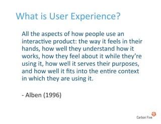 What	
  is	
  User	
  Experience?	
  
 	
  All	
  the	
  aspects	
  of	
  how	
  people	
  use	
  an	
  
     interac8ve	
  product:	
  the	
  way	
  it	
  feels	
  in	
  their	
  
     hands,	
  how	
  well	
  they	
  understand	
  how	
  it	
  
     works,	
  how	
  they	
  feel	
  about	
  it	
  while	
  they’re	
  
     using	
  it,	
  how	
  well	
  it	
  serves	
  their	
  purposes,	
  
     and	
  how	
  well	
  it	
  ﬁts	
  into	
  the	
  en8re	
  context	
  
     in	
  which	
  they	
  are	
  using	
  it.	
  

  -­‐	
  Alben	
  (1996)	
  
 