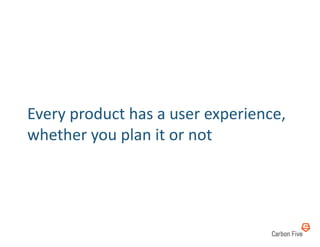 Every	
  product	
  has	
  a	
  user	
  experience,	
  
whether	
  you	
  plan	
  it	
  or	
  not	
  
 