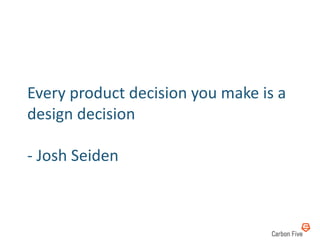 Every	
  product	
  decision	
  you	
  make	
  is	
  a	
  
design	
  decision	
  

-­‐	
  Josh	
  Seiden	
  
 