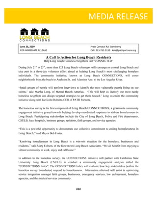      

                                                              MEDIA RELEASE

                                
        June 23, 2009                                           Press Contact: Kai Stansberry 
      FOR IMMEDIATE RELEASE                                     Cell: 213‐761‐0159   kais@pathpartners.org 

                           A Call to Action for Long Beach Residents
                         Help Long Beach Homeless Neighbors Get “CONNECTED”

    During July 21st to 23rd, more than 125 Long Beach volunteers will converge on central Long Beach and
    take part in a three-day volunteer effort aimed at helping Long Beach’s most challenging homeless
    individuals. The community initiative, known as Long Beach CONNECTIONS, will cover
    neighborhoods from the beach to Anaheim St., and Alamitos Ave. to the Los Angeles River.

    “Small groups of people will perform interviews to identify the most vulnerable people living on our
    streets,” said Martha Long, of Mental Health America. “This will help us identify our most needy
    homeless neighbors and design targeted strategies to get them housed.” Long co-chairs the community
    initiative along with Joel John Roberts, CEO of PATH Partners.

    The homeless survey is the first component of Long Beach CONNECTIONS, a grassroots community
    engagement initiative geared towards helping develop coordinated responses to address homelessness in
    Long Beach. Participating stakeholders include the City of Long Beach, Police and Fire departments,
    CSULB, local hospitals, business groups, residents, faith groups, and service agencies.

    “This is a powerful opportunity to demonstrate our collective commitment to ending homelessness in
    Long Beach,” said Mayor Bob Foster.

    “Resolving homelessness in Long Beach is a win-win situation for the homeless, businesses and
    residents,” said Mary Coburn, of the Downtown Long Beach Associates. “We all benefit from enjoying a
    vibrant community to work, enjoy and call home.”

    In addition to the homeless survey, the CONNECTIONS Initiative will partner with California State
    University Long Beach (CSULB) to conduct a community engagement analysis called the
    “CONNECTIONS Index”. The CONNECTIONS Index will evaluate how key stakeholders (within the
    homeless survey boundaries) respond to homelessness. Information obtained will assist in optimizing
    service integration amongst faith groups, businesses, emergency services, law enforcement, homeless
    agencies, and the medical services community.
     
     
                                                    ###
                                                       
 