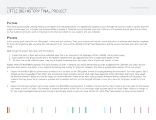 TEACHER MATERIALS
LITTLE BIG HISTORY FINAL PROJECT
Purpose
This is the last structured Little Big History activity before the final presentations. It’s important for students to work through the activity in order to narrow down the
subject of their paper and to choose how they would like to present it. Please be sure to schedule class time, check-ins, or homework around these final activities
so that students continue to work on the projects. Do what works best for your students and your schedule.
Process
In this activity, you’ll share the final LBH project criteria with your students. Then, your students will use the criteria and rubrics to evaluate what they’ve completed
for their LBH projects to date, and what they still have left to do. Hand out the Little Big History Project Description and the various checklists and rubrics you’ll be
using.
Walk through the project description with the students.
1.	 Explain that each of them will write an individual paper that is an extension of the biography of their Little Big History object essay.
2.	 Each student in the group will take one of the research questions that you approved and write a longer essay based on that.
3.	 Tell them that for the individual paper, they should explore something about their object that is of particular interest to them.
Explain either the World Without project, the service project, or both. In advance, you should decide how you want to approach the LBH with your class. You can
give them both options, one option, or you might do something else entirely. It’s important, however, that there is a presentation element of the final project.
1.	 Explain that the World Without presentation is meant to be a fun twist on the LBH papers. Instead of simply presenting the information from their papers, they’ll
instead use their knowledge of their object and its historical impact to tell the story of what might have happened if their LBH object didn’t exist. How would
the world be different? Would this have an impact on future thresholds? There are so many ways to explore the World Without component of the project. Tell
students that they should be as creative as possible and to have fun with this, but that they will still have to meet the criteria for the project as laid out in the
rubric.
2.	 Explain that the service project can be done instead of a World Without presentation. If students choose to do this, they’ll create a service project for themselves
that relates to their LBH object. For example, if someone decided to do the LBH of oil, they might stage a protest about the United States reliance on foreign oil.
Or, they might investigate crops and raise money to feed hungry people or work at a soup kitchen for a shift. They’ll also present on these service projects.
BIG HISTORY PROJECT / LESSON 8.2 ACTIVITY
 