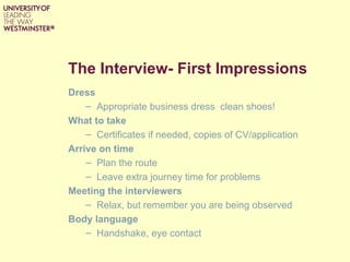 The Interview- First Impressions
Dress
    – Appropriate business dress clean shoes!
What to take
    – Certificates if needed, copies of CV/application
Arrive on time
    – Plan the route
    – Leave extra journey time for problems
Meeting the interviewers
    – Relax, but remember you are being observed
Body language
    – Handshake, eye contact
 