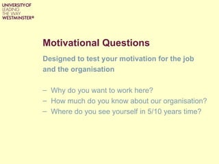 Motivational Questions
Designed to test your motivation for the job
and the organisation

– Why do you want to work here?
– How much do you know about our organisation?
– Where do you see yourself in 5/10 years time?
 