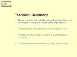 Technical Questions
– These relate to your ability to use the technology you
  have learnt from your course/work experience

– “What systems and software are you competent in?”

– “What do you know about working in a photographic
  laboratory?”

– “What experience do you have of using the following… ?”
 