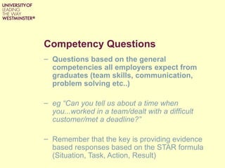 Competency Questions
– Questions based on the general
  competencies all employers expect from
  graduates (team skills, communication,
  problem solving etc..)

– eg “Can you tell us about a time when
  you...worked in a team/dealt with a difficult
  customer/met a deadline?”

– Remember that the key is providing evidence
  based responses based on the STAR formula
  (Situation, Task, Action, Result)
 