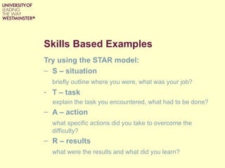 Skills Based Examples
Try using the STAR model:
– S – situation
  briefly outline where you were, what was your job?
- T – task
  explain the task you encountered, what had to be done?
– A – action
  what specific actions did you take to overcome the
  difficulty?
– R – results
  what were the results and what did you learn?
 