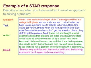 Example of a STAR response
Describe a time when you have used an innovative approach
to solving a problem:
Situation   When I was assistant manager of an IT training workshop at a
            college in Brighton, we had a student who couldn’t raise her
Task        hand to ask questions due to arthritis in her shoulders. She
            would get very frustrated when she had a problem and even
            more frustrated when she couldn’t get the attention of one of my
            staff to get the problem fixed. I went out and bought a set of
Action      decorative lights that attach to the sides of computer monitors
            which could be switched on and off by a button next to the
            keyboard. I informed her and my staff that if she had a problem,
            she should switch the light on and then my staff would be able
            to see that she had a problem and could deal with it accordingly.
Result       She was very satisfied with the solution and found the learning
            experience much easier and more rewarding.
 