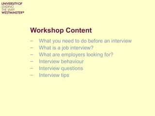 Workshop Content
–   What you need to do before an interview
–   What is a job interview?
–   What are employers looking for?
–   Interview behaviour
–   Interview questions
–   Interview tips
 