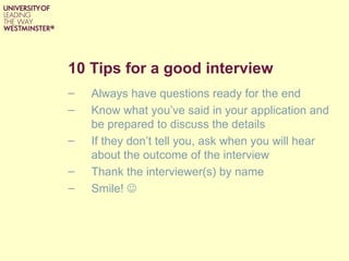 10 Tips for a good interview
–   Always have questions ready for the end
–   Know what you’ve said in your application and
    be prepared to discuss the details
–   If they don’t tell you, ask when you will hear
    about the outcome of the interview
–   Thank the interviewer(s) by name
–   Smile! 
 