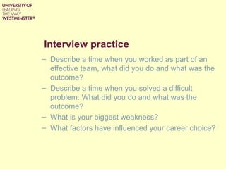 Interview practice
– Describe a time when you worked as part of an
  effective team, what did you do and what was the
  outcome?
– Describe a time when you solved a difficult
  problem. What did you do and what was the
  outcome?
– What is your biggest weakness?
– What factors have influenced your career choice?
 