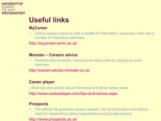 Useful links
MyCareer
–   Online careers resource with a wealth of information, resources, links and a
    number of interactive exercises
http://mycareer.wmin.ac.uk

Monster – Careers advice
–   Features lots of advice, instructional videos and an interactive mock
    interview
http://career-advice.monster.co.uk

Career player
- More tips and advice about interviews and other career areas
http://www.careerplayer.com/tips-and-advice.aspx

Prospects
–   The official UK graduate careers website, lots of information and advice –
    ideal for researching salary expectations and job descriptions
http://www.prospects.ac.uk
 