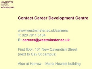 Contact Career Development Centre


www.westminster.ac.uk/careers
T: 020 7911 5184
E: careers@westminster.ac.uk

First floor, 101 New Cavendish Street
(next to Cav St campus)

Also at Harrow – Maria Hewlett building
 