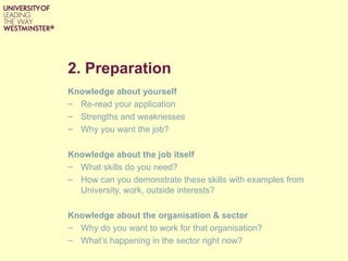 2. Preparation
Knowledge about yourself
– Re-read your application
– Strengths and weaknesses
– Why you want the job?

Knowledge about the job itself
– What skills do you need?
– How can you demonstrate these skills with examples from
  University, work, outside interests?

Knowledge about the organisation & sector
– Why do you want to work for that organisation?
– What’s happening in the sector right now?
 
