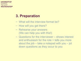 3. Preparation
– What will the interview format be?
– How will you get there?
– Rehearse your answers
  (We can help you with this!)
– Questions for the interviewer – shows interest
  and enthusiasm for the role + tells you more
  about the job – take a notepad with you – jot
  down questions as they occur to you
 