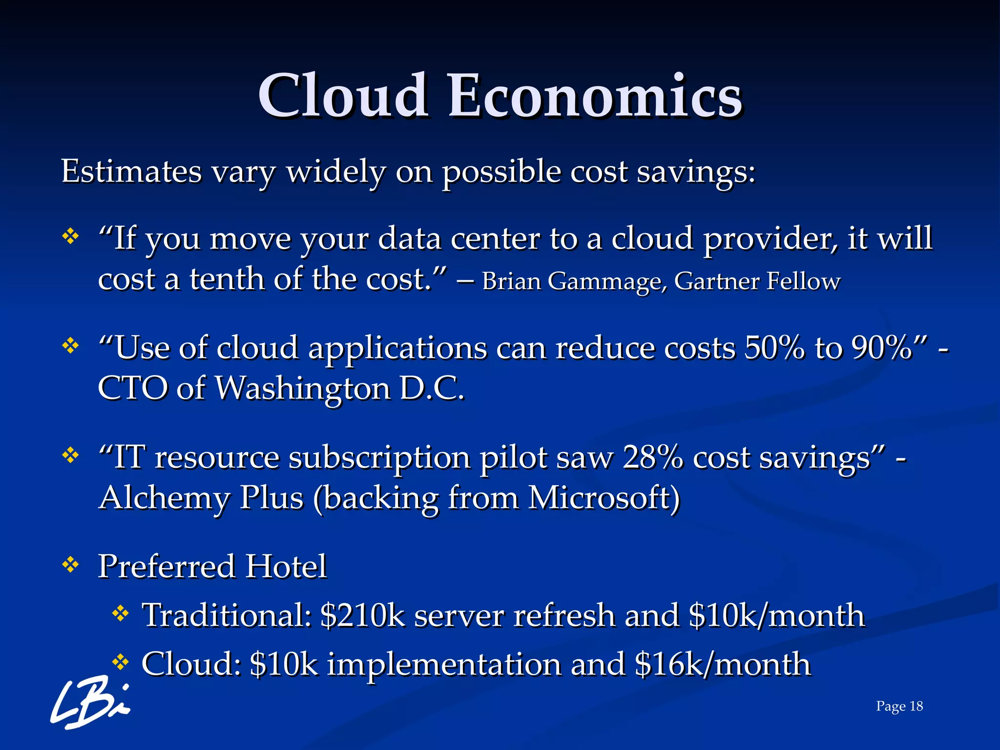 Cloud Economics Estimates vary widely on possible cost savings: “ If you move your data center to a cloud provider, it will cost a tenth of the cost.” –  Brian Gammage, Gartner Fellow “ Use of cloud applications can reduce costs 50% to 90%” -  CTO of Washington D.C. “ IT resource subscription pilot saw 28% cost savings” - Alchemy Plus (backing from Microsoft) Preferred Hotel Traditional: $210k server refresh and $10k/month Cloud: $10k implementation and $16k/month 