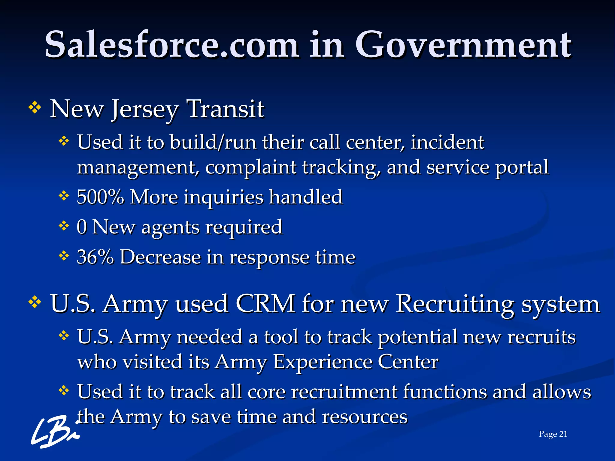 Salesforce.com in Government New Jersey Transit Used it to build/run their call center, incident management, complaint tracking, and service portal 500% More inquiries handled 0 New agents required 36% Decrease in response time U.S. Army used CRM for new Recruiting system U.S. Army needed a tool to track potential new recruits who visited its Army Experience Center Used it to track all core recruitment functions and allows the Army to save time and resources 