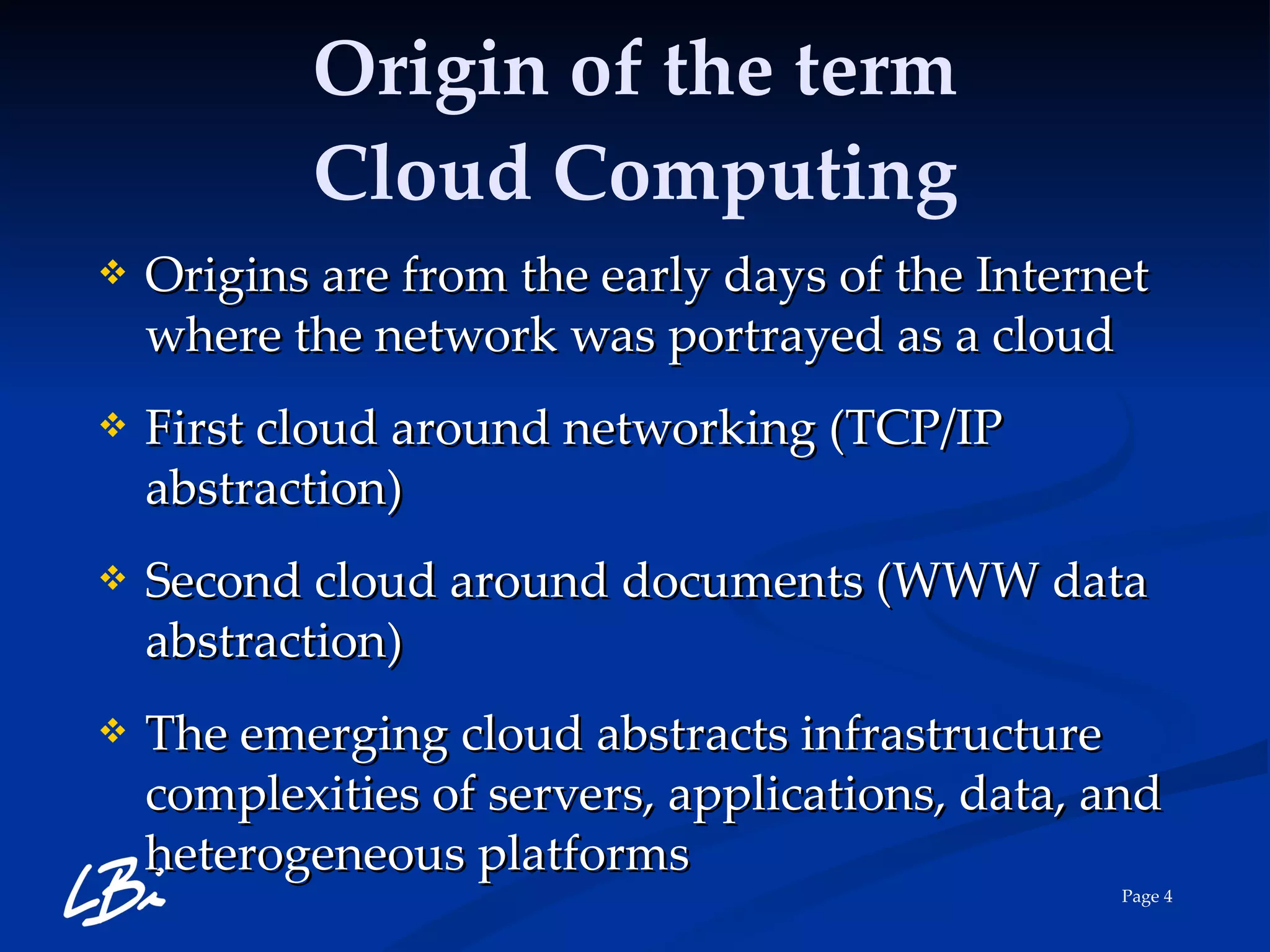 Origin of the term Cloud Computing Origins are from the early days of the Internet where the network was portrayed as a cloud First cloud around networking (TCP/IP abstraction) Second cloud around documents (WWW data abstraction) The emerging cloud abstracts infrastructure complexities of servers, applications, data, and heterogeneous platforms 