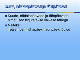 Kuud, nädalapäevad ja tähtpäevad

 Kuude, nädalapäevade ja tähtpäevade
  nimetused kirjutatakse väikese tähega.
 Näiteks:
  detsember, pühapäev, kadripäev, jõulud
 