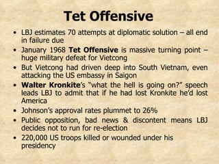 LBJ estimates 70 attempts at diplomatic solution – all end in failure due  January 1968  Tet Offensive  is massive turning point – huge military defeat for Vietcong  But Vietcong had driven deep into South Vietnam, even attacking the US embassy in Saigon Walter Kronkite ’s “what the hell is going on?” speech leads LBJ to admit that if he had lost Kronkite he’d lost America  Johnson’s approval rates plummet to 26% Public opposition, bad news & discontent means LBJ decides not to run for re-election 220,000 US troops killed or wounded under his presidency   Tet Offensive   